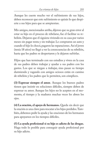 255La crianza de hijos
Aunque les cueste mucho ver el sufrimiento de sus hijos,
deben reconocer que este sufrimiento es quizás lo que despi-
erte a sus hijos para que se arrepientan.
Mis amigos, mencionados arriba, dijeron que su gran error al
estar su hijo en el proceso de rebelarse, fue el facilitar su re-
belión. Dejaron que él siguiera viviendo en su casa por varios
meses sin pagar renta y sin trabajar. Le compraron un auto y
cuando el hijo lo chocó,pagaron las reparaciones.Así el joven
(tenía 18 años) no llegó a ver la consecuencias de su rebelión,
hasta que los padres se despertaron y le dejaron sufrirlas.
Hijos que han terminado con sus estudios y viven en la casa
de sus padres deben trabajar y ayudar a sus padres con los
gastos. Los que se niegan a trabajar, sino pasan su tiempo
durmiendo y vagando con amigos ociosos están en camino
de rebelión y los padres que lo permiten, son cómplices.
(3) Expresar siempre el amor. Aunque los buenos padres
tienen que insistir en soluciones difíciles, siempre deben de
expresar su amor. Aunque los hijos no lo acepten en el mo-
mento, el tiempo y la madurez muchas veces les abren los
ojos.
(4) La oración, el apoyo de hermanos. Queda sin decir que
la oración es una clave para rescatar a los hijos perdidos.Tam-
bién, debemos pedir la ayuda y las oraciones de los hermanos
para apoyarnos en los tiempos difíciles.
(5) La ayuda profesional si su hijo es adicto de las drogas.
Haga todo lo posible para conseguir ayuda profesional por
su hijo adicto.
 