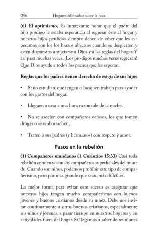 256 Hogares edificados sobre la roca
(6) El optimismo. Es interesante notar que el padre del
hijo pródigo le estaba esperando al regresar éste al hogar y
nuestros hijos perdidos siempre deben de saber que les es-
peramos con los los brazos abiertos cuando se despierten y
estén dispuestos a sujetarse a Dios y a las reglas del hogar. Y
así pasa muchas veces. ¡Los pródigos muchas veces regresan!
Que Dios ayude a todos los padres que les esperan.
Reglas que los padres tienen derecho de exigir de sus hijos
Si no estudian,que tengan o busquen trabajo para ayudar
con los gastos del hogar.
Lleguen a casa a una hora razonable de la noche.
No se asocien con compañeros ociosos, los que tomen
drogas o se emborrachen,
Traten a sus padres (y hermanos) con respeto y amor.
Pasos en la rebelión
(1) Compañeros mundanos (1 Corintios 15:33) Casi toda
rebelión comienza con los compañeros superficiales del mun-
do.Cuando son niños,podemos prohibir este tipo de compa-
ñerismo, pero por más grande que sean, más difícil es.
La mejor forma para evitar este suceso es asegurar que
nuestros hijos tengan mucho compañerismo con buenos
jóvenes y buenos cristianos desde su niñez. Debemos invi-
tar continuamente a otros buenos cristianos, especialmente
sus niños y jóvenes, a pasar tiempo en nuestros hogares y en
actividades fuera del hogar. Si llegamos a saber de reuniones
•
•
•
•
 