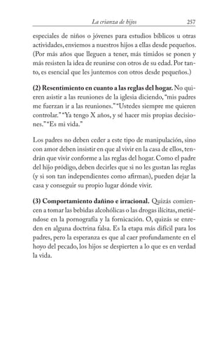 257La crianza de hijos
especiales de niños o jóvenes para estudios bíblicos u otras
actividades,enviemos a nuestros hijos a ellas desde pequeños.
(Por más años que lleguen a tener, más tímidos se ponen y
más resisten la idea de reunirse con otros de su edad.Por tan-
to, es esencial que les juntemos con otros desde pequeños.)
(2) Resentimiento en cuanto a las reglas del hogar.No qui-
eren asistir a las reuniones de la iglesia diciendo, “mis padres
me fuerzan ir a las reuniones.”“Ustedes siempre me quieren
controlar.”“Ya tengo X años, y sé hacer mis propias decisio-
nes.”“Es mi vida.”
Los padres no deben ceder a este tipo de manipulación, sino
con amor deben insistir en que al vivir en la casa de ellos,ten-
drán que vivir conforme a las reglas del hogar.Como el padre
del hijo pródigo, deben decirles que si no les gustan las reglas
(y si son tan independientes como afirman), pueden dejar la
casa y conseguir su propio lugar dónde vivir.
(3) Comportamiento dañino e irracional. Quizás comien-
cen a tomar las bebidas alcohólicas o las drogas ilícitas,metié-
ndose en la pornografía y la fornicación. O, quizás se enre-
den en alguna doctrina falsa. Es la etapa más difícil para los
padres, pero la esperanza es que al caer profundamente en el
hoyo del pecado, los hijos se despierten a lo que es en verdad
la vida.
 