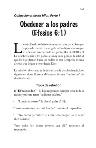 260
Obligaciones de los hijos, Parte 1
Obedecer a los padres
(Efesios 6:1)
L
a sujeción de los hijos es tan importante para Dios que
la pena de muerte fue exigida de los hijos adultos que
se rebelaron en contra de sus padres (Deut.21:18-21).
La desobediencia a los padres es muy seria porque la actitud
que los hijos tienen hacia los padres es casi siempre la misma
actitud que llegan a tener hacia Dios.
La rebelión abierta no es la única clase de desobediencia.Los
siguientes tipos ilustran diferentes formas “indirectas” de
desobediencia:
Tipos de rebelión
(1) El“respondón” - El hijo respondón siempre tiene toda la
razón y procura tener “la última palabra.”
"Limpia tu cuarto," le dice el padre al hijo.
“Pero el cuarto tuyo no está limpio,” contesta el respondón.
"No puedo permitirte ir a este sitio porque no es sano"
dice la madre.
“Pero todos los demás jóvenes van allí,” responde el
respondón.
•
•
 