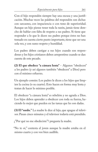 261Especialmente para hijos
Con el hijo respondón siempre hay una excusa y una justifi-
cación. Muchas veces las palabras del respondón son dichas
con sarcasmo, con impaciencia o con tono de superioridad.
Aunque un hijo piense tener toda la razón, jamás tiene dere-
cho de hablar con falta de respeto a sus padres. Si tiene que
responder a lo que le dicen sus padres porque éstos no han
tomado en cuenta cierto punto importante, tiene que ser una
sola vez, y con sumo respeto y humildad.
Los padres deben castigar a sus hijos cuando son respon-
dones y los hijos cristianos deben arrepentirse cuando se dan
cuenta de este pecado.
(2) El que obedece “a cámara lenta” - Algunos “obedecen”
a los padres (y así algunos también “obedecen” a Dios) pero
con el mínimo esfuerzo.
Un ejemplo común: Los padres le dicen a los hijos que limp-
ien la cocina (o su cuarto). Esto hacen en forma muy lenta y
tratan de hacer lo mínimo posible.
El obedecer “a cámara lenta” es rebelión y no agrada a Dios.
Los hijos deben aprender a obedecer con toda su fuerza, ha-
ciendo lo mejor que pueden en las tareas que les son dadas.
(3) El “sordo.” La madre le dice al hijo, que apague el televi-
sor. Pasan cinco minutos y el televisor todavía está prendido.
¿”Por qué no me obedeciste”? pregunta la madre.
“No te oí,” contesta el joven aunque la madre estaba en el
mismo cuarto y con voz bien audible.
 