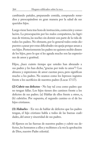 264 Hogares edificados sobre la roca
cambiando pañales, preparando comida, comprando reme-
dios y preocupándose en gran manera por la salud de sus
queridos hijos.
Luego viene hora tras hora de instrucción,corrección y conso-
lación. La preocupación por los malos compañeros, las lágri-
mas de tristeza, las noches sin dormir son parte de la vida de
todos los padres. No obstante, por lo general todos están dis-
puestos a pasar por estas dificultades sin queja porque aman a
sus hijos.Posteriormente los padres no quieren recibir dinero
de los hijos, pero lo que sí les agrada mucho son las expresio-
nes de amor y gratitud.
Hijos, ¿hace cuánto tiempo que ustedes han abrazado a
sus padres y les han dicho, “gracias por todo tu amor”? Los
abrazos y expresiones de amor cuestan poco, pero significan
mucho a los padres. No seamos como los leprosos ingratos
frente a los sacrificios de nuestros padres (Lucas 17:17).
(2) Cubrir sus defectos - No hay tal cosa como padres que
no tengan fallas. Los hijos tienen dos caminos frente a los
defectos de sus padres. (a) Hablar de ellos frente a otros, o,
(b) cubrirlos. Por supuesto, el segundo camino es el de los
hijos cristianos.
(3) Alabarles - En vez de hablar de defectos que los padres
tengan, el hijo cristiano habla a todos de las buenas cuali-
dades, del amor y sinceridad de sus padres.
Al fijarnos en las fuerzas de nuestros padres y cubrir sus de-
fectos,les honramos a ellos y recibimos a la vez la aprobación
de Dios, nuestro Padre celestial.
 