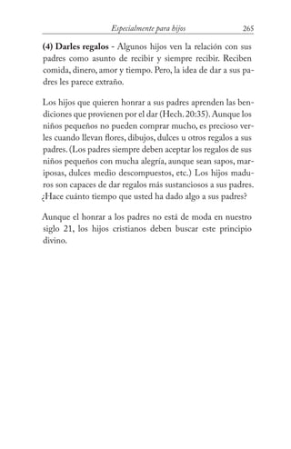 265Especialmente para hijos
(4) Darles regalos - Algunos hijos ven la relación con sus
padres como asunto de recibir y siempre recibir. Reciben
comida, dinero, amor y tiempo. Pero, la idea de dar a sus pa-
dres les parece extraño.
Los hijos que quieren honrar a sus padres aprenden las ben-
diciones que provienen por el dar (Hech.20:35).Aunque los
niños pequeños no pueden comprar mucho, es precioso ver-
les cuando llevan flores, dibujos, dulces u otros regalos a sus
padres. (Los padres siempre deben aceptar los regalos de sus
niños pequeños con mucha alegría, aunque sean sapos, mar-
iposas, dulces medio descompuestos, etc.) Los hijos madu-
ros son capaces de dar regalos más sustanciosos a sus padres.
¿Hace cuánto tiempo que usted ha dado algo a sus padres?
Aunque el honrar a los padres no está de moda en nuestro
siglo 21, los hijos cristianos deben buscar este principio
divino.
 