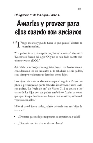 266
Obligaciones de los hijos, Parte 3,
Amarles y proveer para
ellos cuando son ancianos
"Tengo 16 años y puedo hacer lo que quiero," declaró la
joven inmadura.
"Mis padres tienen conceptos muy fuera de moda," dice otro.
"Es como si fueran del siglo XX y no se han dado cuenta que
estamos ya en el XXI."
Así hablan muchos jóvenes egoístas hoy en día No toman en
consideración los sentimientos ni la sabiduría de sus padres,
sino siempre reclaman sus derechos como hijos.
Los hijos cristianos se dan cuenta que el seguir a Cristo im-
plica la preocupación por la felicidad de otros, inclusive la de
sus padres. La “regla de oro” de Mateo 7:12 se aplica a los
tratos de los hijos con sus padres también— “todas las cosas
que queráis que los hombres hagan con vosotros, así haced
vosotros con ellos.”
Hijo, si usted fuera padre, ¿cómo desearía que sus hijos le
trataran?
¿Desearía que sus hijos respetaran su experiencia y edad?
¿Desearía que le avisaran de sus planes?
•
•
 