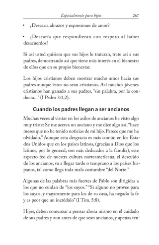 267Especialmente para hijos
¿Desearía abrazos y expresiones de amor?
¿Desearía que respondieran con respeto al haber
desacuerdos?
Si así usted quisiera que sus hijos le trataran, trate así a sus
padres, demostrando así que tiene más interés en el bienestar
de ellos que en su propio bienestar.
Los hijos cristianos deben mostrar mucho amor hacia sus
padres aunque éstos no sean cristianos. Así muchos jóvenes
cristianos han ganado a sus padres, “sin palabra, por la con-
ducta...” (I Pedro 3:1,2).
Cuando los padres llegan a ser ancianos
Muchas veces al visitar en los asilos de ancianos he visto algo
muy triste: Se me acerca un anciano y me dice algo así,“hace
meses que no he tenido noticias de mi hijo.Parece que me ha
olvidado.” Aunque esta desgracia es más común en los Esta-
dos Unidos que en los países latinos, (gracias a Dios que los
latinos, por lo general, son más dedicados a la familia), este
aspecto feo de nuestra cultura norteamericana, el descuido
de los ancianos, va a llegar tarde o temprano a los países his-
panos, tal como llega toda mala costumbre “del Norte.”
Algunas de las palabras más fuertes de Pablo son dirigidas a
los que no cuidan de “los suyos.” “Si alguno no provee para
los suyos, y mayormente para los de su casa, ha negado la fe
y es peor que un incrédulo” (I Tim. 5:8).
Hijos, deben comenzar a pensar ahora mismo en el cuidado
de sus padres y aun antes de que sean ancianos, y apenas ten-
•
•
 