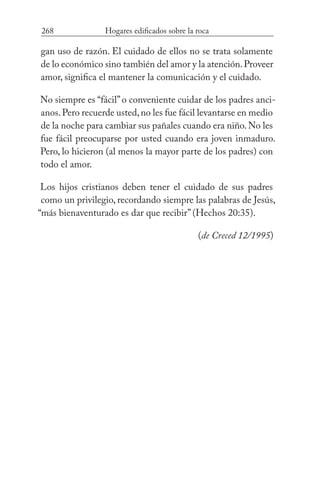 268 Hogares edificados sobre la roca
gan uso de razón. El cuidado de ellos no se trata solamente
de lo económico sino también del amor y la atención.Proveer
amor, significa el mantener la comunicación y el cuidado.
No siempre es “fácil”o conveniente cuidar de los padres anci-
anos.Pero recuerde usted,no les fue fácil levantarse en medio
de la noche para cambiar sus pañales cuando era niño.No les
fue fácil preocuparse por usted cuando era joven inmaduro.
Pero, lo hicieron (al menos la mayor parte de los padres) con
todo el amor.
Los hijos cristianos deben tener el cuidado de sus padres
como un privilegio, recordando siempre las palabras de Jesús,
“más bienaventurado es dar que recibir” (Hechos 20:35).
(de Creced 12/1995)
 
