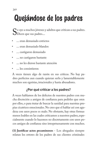 269
Quejándose de los padres
Se oye a muchos jóvenes y adultos que critican a sus padres.
Dicen que sus padres...
... eran demasiado estrictos
... eran demasiado blandos
... castigaron demasiado
... no castigaron bastante
... no les dieron bastante atención
... les consintieron
A veces tienen algo de razón en sus críticas. No hay pa-
dres perfectos aun cuando quieran serlo y lamentablemente
muchos son egoístas, irracionales y hasta abusadores.
¿Por qué criticar a los padres?
A veces hablamos de los defectos de nuestros padres con mu-
cha discreción a amigos de confianza para pedirles que oren
por ellos, o para tratar de buscar la sanidad para nuestras pro-
pias cicatrices emocionales. No creo que el hablar así con agu-
deza con unos pocos es malo. No obstante, hay otras formas
menos loables en las cuales criticamos a nuestros padres, espe-
cialmente cuando lo hacemos no discretamente con unos po-
cos amigos de confianza sino irrespetuosamente con muchos.
(1) Justificar actos pecaminosos - Los abogados siempre
relatan los errores de los padres de sus clientes criminales
•
•
•
•
•
•
 