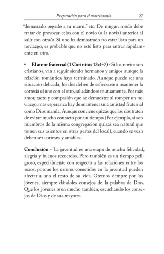 27Preparación para el matrimonio
“demasiado pegado a tu mami,” etc. De ningún modo debe
tratar de provocar celos con el novio (o la novia) anterior al
salir con otra/o. Si uno ha demostrado no estar listo para un
noviazgo, es probable que no esté listo para entrar rápidam-
ente en otro.
El amor fraternal (1 Corintios 13:4-7) -Si los novios son
cristianos, van a seguir siendo hermanos y amigos aunque la
relación romántica haya terminado. Aunque puede ser una
situación delicada, los dos deben de esforzarse a mantener la
cortesía el uno con el otro,saludándose mutuamente.Por más
amor, tacto y compasión que se demuestre al romper un no-
viazgo,más esperanza hay de mantener una amistad fraternal
como Dios manda.Aunque conviene quizás que los dos traten
de evitar mucho contacto por un tiempo (Por ejemplo, si son
miembros de la misma congregación quizás sea natural que
tomen sus asientos en otras partes del local), cuando se vean
deben ser corteses y amables.
Conclusión - La juventud es una etapa de mucha felicidad,
alegría y buenos recuerdos. Pero también es un tiempo peli-
groso, especialmente con respecto a las relaciones entre los
sexos, porque los errores cometidos en la juventud pueden
afectar a uno el resto de su vida. Oremos siempre por los
jóvenes, siempre dándoles consejos de la palabra de Dios.
Que los jóvenes oren mucho también, escuchando los conse-
jos de Dios y de sus mayores.
•
 