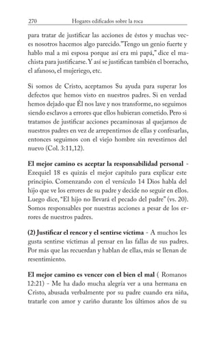 270 Hogares edificados sobre la roca
para tratar de justificar las acciones de éstos y muchas vec-
es nosotros hacemos algo parecido.”Tengo un genio fuerte y
hablo mal a mi esposa porque así era mi papá,” dice el ma-
chista para justificarse.Y así se justifican también el borracho,
el afanoso, el mujeriego, etc.
Si somos de Cristo, aceptamos Su ayuda para superar los
defectos que hemos visto en nuestros padres. Si en verdad
hemos dejado que Él nos lave y nos transforme, no seguimos
siendo esclavos a errores que ellos hubieran cometido.Pero si
tratamos de justificar acciones pecaminosas al quejarnos de
nuestros padres en vez de arrepentirnos de ellas y confesarlas,
entonces seguimos con el viejo hombre sin revestirnos del
nuevo (Col. 3:11,12).
El mejor camino es aceptar la responsabilidad personal -
Ezequiel 18 es quizás el mejor capítulo para explicar este
principio. Comenzando con el versículo 14 Dios habla del
hijo que ve los errores de su padre y decide no seguir en ellos.
Luego dice, “El hijo no llevará el pecado del padre” (vs. 20).
Somos responsables por nuestras acciones a pesar de los er-
rores de nuestros padres.
(2) Justificar el rencor y el sentirse víctima - A muchos les
gusta sentirse víctimas al pensar en las fallas de sus padres.
Por más que las recuerdan y hablan de ellas, más se llenan de
resentimiento.
El mejor camino es vencer con el bien el mal ( Romanos
12:21) - Me ha dado mucha alegría ver a una hermana en
Cristo, abusada verbalmente por su padre cuando era niña,
tratarle con amor y cariño durante los últimos años de su
 