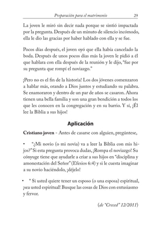 29Preparación para el matrimonio
La joven le miró sin decir nada porque se sintió impactada
por la pregunta.Después de un minuto de silencio incómodo,
ella le dio las gracias por haber hablado con ella y se fue.
Pocos días después, el joven oyó que ella había cancelado la
boda. Después de unos pocos días más la joven le pidió a él
que hablara con ella después de la reunión y le dijo, “fue por
su pregunta que rompí el noviazgo.”
¡Pero no es el fin de la historia! Los dos jóvenes comenzaron
a hablar más, orando a Dios juntos y estudiando su palabra.
Se enamoraron y dentro de un par de años se casaron. Ahora
tienen una bella familia y son una gran bendición a todos los
que les conocen en la congregación y en su barrio. Y sí, ¡Él
lee la Biblia a sus hijos!
Aplicación
Cristiano joven - Antes de casarse con alguien, pregúntese,
“¿Mi novio (o mi novia) va a leer la Biblia con mis hi-
jos?”Si esta pregunta provoca dudas,¡Rompa el noviazgo! Su
cónyuge tiene que ayudarle a criar a sus hijos en “disciplina y
amonestación del Señor”(Efesios 6:4) y si le cuesta imaginar
a su novio haciéndolo, ¡déjelo!
* Si usted quiere tener un esposo (o una esposa) espiritual,
¡sea usted espiritual! Busque las cosas de Dios con entusiasmo
y fervor. 				
(de “Creced” 12/2011)
•
•
 