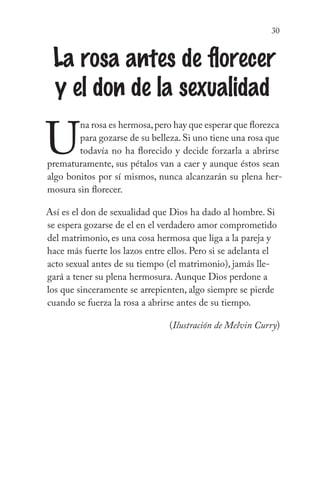 30
La rosa antes de florecer
y el don de la sexualidad
U
na rosa es hermosa,pero hay que esperar que florezca
para gozarse de su belleza. Si uno tiene una rosa que
todavía no ha florecido y decide forzarla a abrirse
prematuramente, sus pétalos van a caer y aunque éstos sean
algo bonitos por sí mismos, nunca alcanzarán su plena her-
mosura sin florecer.
Así es el don de sexualidad que Dios ha dado al hombre. Si
se espera gozarse de el en el verdadero amor comprometido
del matrimonio, es una cosa hermosa que liga a la pareja y
hace más fuerte los lazos entre ellos. Pero si se adelanta el
acto sexual antes de su tiempo (el matrimonio), jamás lle-
gará a tener su plena hermosura. Aunque Dios perdone a
los que sinceramente se arrepienten, algo siempre se pierde
cuando se fuerza la rosa a abrirse antes de su tiempo.
	 (Ilustración de Melvin Curry)
 
