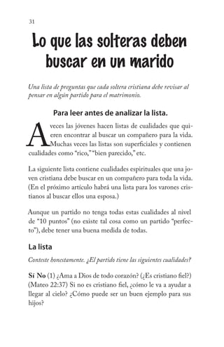 31
Lo que las solteras deben
buscar en un marido
Una lista de preguntas que cada soltera cristiana debe revisar al
pensar en algún partido para el matrimonio.
Para leer antes de analizar la lista.
A
veces las jóvenes hacen listas de cualidades que qui-
eren encontrar al buscar un compañero para la vida.
Muchas veces las listas son superficiales y contienen
cualidades como “rico,”“bien parecido,” etc.
La siguiente lista contiene cualidades espirituales que una jo-
ven cristiana debe buscar en un compañero para toda la vida.
(En el próximo artículo habrá una lista para los varones cris-
tianos al buscar ellos una esposa.)
Aunque un partido no tenga todas estas cualidades al nivel
de “10 puntos” (no existe tal cosa como un partido “perfec-
to”), debe tener una buena medida de todas.
La lista
Conteste honestamente. ¿El partido tiene las siguientes cualidades?
Sí No (1) ¿Ama a Dios de todo corazón? (¿Es cristiano fiel?)
(Mateo 22:37) Si no es cristiano fiel, ¿cómo le va a ayudar a
llegar al cielo? ¿Cómo puede ser un buen ejemplo para sus
hijos?
 