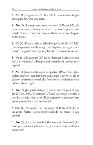 32 Hogares edificados sobre la roca
Sí No (2) ¿Le gusta orar? (1Tes. 5:17) ¿La oración es impor-
tante para él? ¿Ora con usted?
Sí No (3) ¿Le trata con sumo respeto? (1 Pedro 3:7) ¿Es
cortés con sus palabras y acciones? ¿Le abre la puerta para
usted? Si no le trata con respecto ahora, ¡será peor después
de las bodas!
Sí  No (4) ¿Procura más su felicidad que la de él? (Ef. 5:25)
¿Está dispuesto a sacrificar algo que él quiere para agradarle a
usted? ¿Le gusta darle regalos y hacerle feliz en otras formas?
Sí  No (5) ¿Es egoísta? (Ef. 5:28) ¿Siempre habla de sí mis-
mo? ¿Es vanidoso? ¿Siempre está mirando su parecer en el
espejo?
Sí No (6) ¿Es consentido por sus padres? (Prov. 13:24) ¿Sus
padres exigieron que trabajara como niño o joven? o, ¿le re-
galaron demasiadas cosas? ¿Le frenaron? o, ¿le dejaron echar
rabietas sin castigo?
Sí No (7) ¿Le gusta trabajar y puede proveer para el hog-
ar? (1 Tim. 5:8). ¿Es haragán? ¿Tiene un trabajo estable? o,
¿cambia trabajo cada rato? ¿Está dispuesto a educarse para
poder proveer bien para su familia?
Sí No (8) ¿Domina bien su ira y enojo? (1 Pedro.3:7) ¿Tiene
un genio fuerte? ¿Grita mucho cuando no recibe lo que
quiere?
Sí No (9) ¿Le alaba mucho? (Cantares de Salomón) ¿Le
dice que es buena y bonita? o, ¿Le insulta con palabras e
indirectas?
 