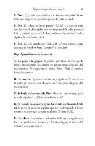 33Preparación para el matrimonio
Sí No (10) ¿Trata a sus padres y a otros con respeto? Si los
trata con respeto es probable que así le trate a usted.
Sí No (11) ¿Será un buen padre? (Ef. 6:3) ¿Le gusta estar
con los niños? ¿Cumplirá con sus responsabilidades paterna-
les? o, ¿exigirá que usted lo haga todo con los niños? (la dis-
ciplina, la enseñanza, etc.)
Sí No (12) ¿Es machista? (Gal. 3:28) ¿Actúa como si pen-
sara que el hombre fuera “superior” a la mujer?
Deje el partido inmediatamente si…
A. Le pega o le golpea. Significa que tiene fuertes prob-
lemas emocionales los cuales se empeorarán después del
matrimonio. ¡No aguante el abuso físico! Deje al partido
inmediatamente.
B. Le insulta. Significa machismo y egoísmo. Si así le tra-
ta antes de casarse con él, ¡será mil veces peor después del
matrimonio!
C. Se burla de las cosas de Dios. Si así es, será veneno para
su vida espiritual. ¡Déjele inmediatamente!
D. Si ha sido casado antes y no ha tenido un divorcio bíbli-
co. Si usted se casa con alguien que no ha divorciado bíblica-
mente a su cónyuge, comete adulterio (Mateo 5:32).
E. Es celoso. Los celos irracionales indican un egoísmo y
fuertes problemas emocionales. Su vida llegará al borde del
infierno si se casa con él.
 