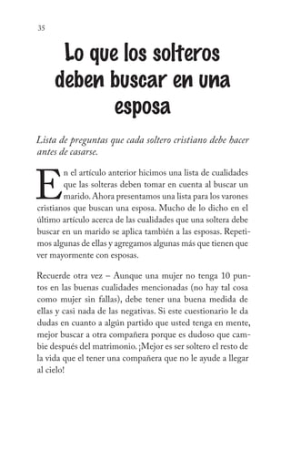 35
Lo que los solteros
deben buscar en una
esposa
Lista de preguntas que cada soltero cristiano debe hacer
antes de casarse.
E
n el artículo anterior hicimos una lista de cualidades
que las solteras deben tomar en cuenta al buscar un
marido.Ahora presentamos una lista para los varones
cristianos que buscan una esposa. Mucho de lo dicho en el
último artículo acerca de las cualidades que una soltera debe
buscar en un marido se aplica también a las esposas. Repeti-
mos algunas de ellas y agregamos algunas más que tienen que
ver mayormente con esposas.
Recuerde otra vez – Aunque una mujer no tenga 10 pun-
tos en las buenas cualidades mencionadas (no hay tal cosa
como mujer sin fallas), debe tener una buena medida de
ellas y casi nada de las negativas. Si este cuestionario le da
dudas en cuanto a algún partido que usted tenga en mente,
mejor buscar a otra compañera porque es dudoso que cam-
bie después del matrimonio.¡Mejor es ser soltero el resto de
la vida que el tener una compañera que no le ayude a llegar
al cielo!
 