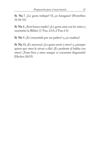 37Preparación para el matrimonio
Sí No 7. ¿Le gusta trabajar? O, ¿es haragana? (Proverbios
31:10-31)
Sí No 8. ¿Será buena madre? ¿Le gusta estar con los niños y
enseñarles la Biblia? (1 Tim. 2:15; 2 Tim.1:5)
Sí No 9. ¿Es consentida por sus padres? o, ¿es madura?
Sí No 10. ¿Es amorosa? ¿Le gusta servir a otros? o, ¿siempre
quiere que otros le sirvan a ella? ¿Es prudente al hablar con
otros? ¿Trata bien a otros aunque se encuentre disgustada?
(Hechos 20:35)
 