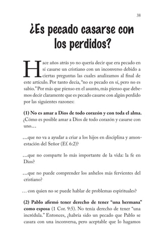 38
¿Es pecado casarse con
los perdidos?
H
ace años atrás yo no quería decir que era pecado en
sí casarse un cristiano con un inconverso debido a
ciertas preguntas las cuales analizamos al final de
este artículo. Por tanto decía, “no es pecado en sí, pero no es
sabio.”Por más que pienso en el asunto,más pienso que debe-
mos decir claramente que es pecado casarse con algún perdido
por las siguientes razones:
(1) No es amar a Dios de todo corazón y con toda el alma.
¿Cómo es posible amar a Dios de todo corazón y casarse con
uno...
...que no va a ayudar a criar a los hijos en disciplina y amon-
estación del Señor (Ef. 6:2)?
...que no comparte lo más importante de la vida: la fe en
Dios?
...que no puede comprender los anhelos más fervientes del
cristiano?
… con quien no se puede hablar de problemas espirituales?
(2) Pablo afirmó tener derecho de tener “una hermana”
como esposa (1 Cor. 9:5). No tenía derecho de tener “una
incrédula.” Entonces, ¿habría sido un pecado que Pablo se
casara con una inconversa, pero aceptable que lo hagamos
 