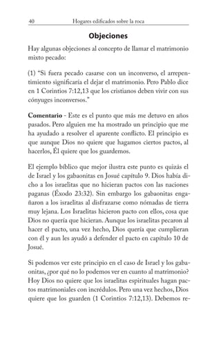 40 Hogares edificados sobre la roca
Objeciones
Hay algunas objeciones al concepto de llamar el matrimonio
mixto pecado:
(1) “Si fuera pecado casarse con un inconverso, el arrepen-
timiento significaría el dejar el matrimonio. Pero Pablo dice
en 1 Corintios 7:12,13 que los cristianos deben vivir con sus
cónyuges inconversos.”
Comentario - Este es el punto que más me detuvo en años
pasados. Pero alguien me ha mostrado un principio que me
ha ayudado a resolver el aparente conflicto. El principio es
que aunque Dios no quiere que hagamos ciertos pactos, al
hacerlos, Él quiere que los guardemos.
El ejemplo bíblico que mejor ilustra este punto es quizás el
de Israel y los gabaonitas en Josué capítulo 9. Dios había di-
cho a los israelitas que no hicieran pactos con las naciones
paganas (Éxodo 23:32). Sin embargo los gabaonitas enga-
ñaron a los israelitas al disfrazarse como nómadas de tierra
muy lejana. Los Israelitas hicieron pacto con ellos, cosa que
Dios no quería que hicieran. Aunque los israelitas pecaron al
hacer el pacto, una vez hecho, Dios quería que cumplieran
con él y aun les ayudó a defender el pacto en capítulo 10 de
Josué.
Si podemos ver este principio en el caso de Israel y los gaba-
onitas,¿por qué no lo podemos ver en cuanto al matrimonio?
Hoy Dios no quiere que los israelitas espirituales hagan pac-
tos matrimoniales con incrédulos. Pero una vez hechos, Dios
quiere que los guarden (1 Corintios 7:12,13). Debemos re-
 