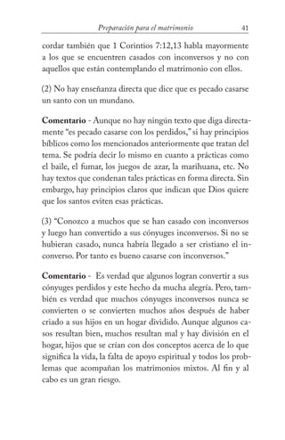 41Preparación para el matrimonio
cordar también que 1 Corintios 7:12,13 habla mayormente
a los que se encuentren casados con inconversos y no con
aquellos que están contemplando el matrimonio con ellos.
(2) No hay enseñanza directa que dice que es pecado casarse
un santo con un mundano.
Comentario - Aunque no hay ningún texto que diga directa-
mente “es pecado casarse con los perdidos,” si hay principios
bíblicos como los mencionados anteriormente que tratan del
tema. Se podría decir lo mismo en cuanto a prácticas como
el baile, el fumar, los juegos de azar, la marihuana, etc. No
hay textos que condenan tales prácticas en forma directa. Sin
embargo, hay principios claros que indican que Dios quiere
que los santos eviten esas prácticas.
(3) “Conozco a muchos que se han casado con inconversos
y luego han convertido a sus cónyuges inconversos. Si no se
hubieran casado, nunca habría llegado a ser cristiano el in-
converso. Por tanto es bueno casarse con inconversos.”
Comentario - Es verdad que algunos logran convertir a sus
cónyuges perdidos y este hecho da mucha alegría. Pero, tam-
bién es verdad que muchos cónyuges inconversos nunca se
convierten o se convierten muchos años después de haber
criado a sus hijos en un hogar dividido. Aunque algunos ca-
sos resultan bien, muchos resultan mal y hay división en el
hogar, hijos que se crían con dos conceptos acerca de lo que
significa la vida, la falta de apoyo espiritual y todos los prob-
lemas que acompañan los matrimonios mixtos. Al fin y al
cabo es un gran riesgo.
 