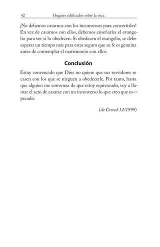 42 Hogares edificados sobre la roca
¡No debemos casarnos con los inconversos para convertirles!
En vez de casarnos con ellos, debemos enseñarles el evange-
lio para ver si lo obedecen. Si obedecen el evangelio, se debe
esperar un tiempo más para estar seguro que su fe es genuina
antes de contemplar el matrimonio con ellos.
Conclusión
Estoy convencido que Dios no quiere que sus servidores se
casen con los que se nieguen a obedecerle. Por tanto, hasta
que alguien me convenza de que estoy equivocado, voy a lla-
mar el acto de casarse con un inconverso lo que creo que es—
pecado. 				
(de Creced 12/1999)
 