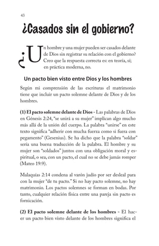 43
¿Casados sin el gobierno?
¿U
n hombre y una mujer pueden ser casados delante
de Dios sin registrar su relación con el gobierno?
Creo que la respuesta correcta es: en teoría, sí; 		
			 en práctica moderna, no.
Un pacto bien visto entre Dios y los hombres
Según mi comprensión de las escrituras el matrimonio
tiene que incluir un pacto solemne delante de Dios y de los
hombres.
(1) El pacto solemne delante de Dios - Las palabras de Dios
en Génesis 2:24, “se unirá a su mujer” implican algo mucho
más allá de la unión del cuerpo. La palabra “unirse” en este
texto significa “adherir con mucha fuerza como si fuera con
pegamento” (Gesenius). Se ha dicho que la palabra “soldar”
sería una buena traducción de la palabra. El hombre y su
mujer son “soldados” juntos con una obligación moral y es-
piritual, o sea, con un pacto, el cual no se debe jamás romper
(Mateo 19:9).
Malaquías 2:14 condena al varón judío por ser desleal para
con la mujer “de tu pacto.” Si no hay pacto solemne, no hay
matrimonio. Los pactos solemnes se forman en bodas. Por
tanto, cualquier relación física entre una pareja sin pacto es
fornicación.
(2) El pacto solemne delante de los hombres - El hac-
er un pacto bien visto delante de los hombres significa el
 