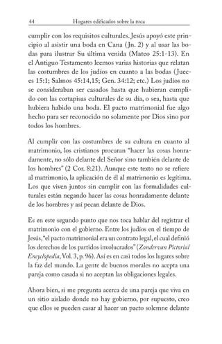 44 Hogares edificados sobre la roca
cumplir con los requisitos culturales. Jesús apoyó este prin-
cipio al asistir una boda en Cana (Jn. 2) y al usar las bo-
das para ilustrar Su última venida (Mateo 25:1-13). En
el Antiguo Testamento leemos varias historias que relatan
las costumbres de los judíos en cuanto a las bodas (Juec-
es 15:1; Salmos 45:14,15; Gen. 34:12; etc.) Los judíos no
se consideraban ser casados hasta que hubieran cumpli-
do con las cortapisas culturales de su día, o sea, hasta que
hubiera habido una boda. El pacto matrimonial fue algo
hecho para ser reconocido no solamente por Dios sino por
todos los hombres.
Al cumplir con las costumbres de su cultura en cuanto al
matrimonio, los cristianos procuran “hacer las cosas honra-
damente, no sólo delante del Señor sino también delante de
los hombres” (2 Cor. 8:21). Aunque este texto no se refiere
al matrimonio, la aplicación de él al matrimonio es legítima.
Los que viven juntos sin cumplir con las formalidades cul-
turales están negando hacer las cosas honradamente delante
de los hombres y así pecan delante de Dios.
Es en este segundo punto que nos toca hablar del registrar el
matrimonio con el gobierno. Entre los judíos en el tiempo de
Jesús,“el pacto matrimonial era un contrato legal,el cual definió
los derechos de los partidos involucrados”(Zondervan Pictorial
Encyclopedia,Vol.3,p.96).Así es en casi todos los lugares sobre
la faz del mundo. La gente de buenos morales no acepta una
pareja como casada si no aceptan las obligaciones legales.
Ahora bien, si me pregunta acerca de una pareja que viva en
un sitio aislado donde no hay gobierno, por supuesto, creo
que ellos se pueden casar al hacer un pacto solemne delante
 