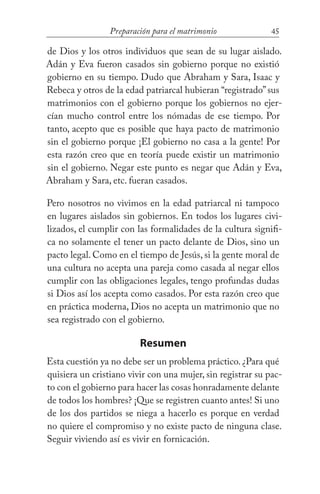45Preparación para el matrimonio
de Dios y los otros individuos que sean de su lugar aislado.
Adán y Eva fueron casados sin gobierno porque no existió
gobierno en su tiempo. Dudo que Abraham y Sara, Isaac y
Rebeca y otros de la edad patriarcal hubieran “registrado”sus
matrimonios con el gobierno porque los gobiernos no ejer-
cían mucho control entre los nómadas de ese tiempo. Por
tanto, acepto que es posible que haya pacto de matrimonio
sin el gobierno porque ¡El gobierno no casa a la gente! Por
esta razón creo que en teoría puede existir un matrimonio
sin el gobierno. Negar este punto es negar que Adán y Eva,
Abraham y Sara, etc. fueran casados.
Pero nosotros no vivimos en la edad patriarcal ni tampoco
en lugares aislados sin gobiernos. En todos los lugares civi-
lizados, el cumplir con las formalidades de la cultura signifi-
ca no solamente el tener un pacto delante de Dios, sino un
pacto legal. Como en el tiempo de Jesús, si la gente moral de
una cultura no acepta una pareja como casada al negar ellos
cumplir con las obligaciones legales, tengo profundas dudas
si Dios así los acepta como casados. Por esta razón creo que
en práctica moderna, Dios no acepta un matrimonio que no
sea registrado con el gobierno.
Resumen
Esta cuestión ya no debe ser un problema práctico. ¿Para qué
quisiera un cristiano vivir con una mujer, sin registrar su pac-
to con el gobierno para hacer las cosas honradamente delante
de todos los hombres? ¡Que se registren cuanto antes! Si uno
de los dos partidos se niega a hacerlo es porque en verdad
no quiere el compromiso y no existe pacto de ninguna clase.
Seguir viviendo así es vivir en fornicación.
 