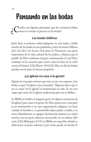 47
Pensando en las bodas
¿Cuáles son algunos principios que los cristianos deben
tener en mente al pensar en las bodas?
Las bodas bíblicas
Jesús hizo su primera señal milagrosa en una boda y habló
mucho de las bodas en sus parábolas y otras lecciones (Mateo
22:1-14; 25:1-13; Lucas 14:8, Juan 2). Formaron una parte
importante de la vida cultural de los judíos, y dejaron que el
pueblo de Dios celebrara el pacto matrimonial, el cual Dios
instituyó en la creación para servir como la base de la civili-
zación (Génesis 2:24, Mateo 19:4,5,9). Hoy en día las bodas
pueden servir para el mismo propósito.
¡La iglesia no casa a la gente!
Quizás el concepto erróneo que más se oye con respecto a las
bodas es que “la iglesia casa a la pareja.”Algunos dicen que si
no se casan “en la iglesia” el matrimonio no vale. Es un con-
cepto que viene de la iglesia tradicional, pero no es bíblico.
La Biblia no habla en ninguna parte de alguna ceremonia de
“la iglesia”para casar a la gente. Es Dios quién une a una pare-
ja en matrimonio y no una organización religiosa. Lo hace
cuando el hombre y su prometida dejan padre y madre y se
unen (literalmente se apegan fuertemente juntos) en matri-
monio, con un pacto solemne reconocido en su cultura (Gé-
nesis 2:24; Malaquías 2:14). La Biblia no especifica dónde se
deba hacer el pacto solemne y por tanto puede ser hecho fr-
 
