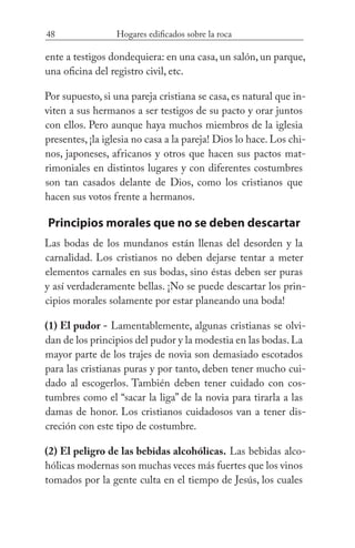 48 Hogares edificados sobre la roca
ente a testigos dondequiera: en una casa, un salón, un parque,
una oficina del registro civil, etc.
Por supuesto, si una pareja cristiana se casa, es natural que in-
viten a sus hermanos a ser testigos de su pacto y orar juntos
con ellos. Pero aunque haya muchos miembros de la iglesia
presentes, ¡la iglesia no casa a la pareja! Dios lo hace. Los chi-
nos, japoneses, africanos y otros que hacen sus pactos mat-
rimoniales en distintos lugares y con diferentes costumbres
son tan casados delante de Dios, como los cristianos que
hacen sus votos frente a hermanos.
Principios morales que no se deben descartar
Las bodas de los mundanos están llenas del desorden y la
carnalidad. Los cristianos no deben dejarse tentar a meter
elementos carnales en sus bodas, sino éstas deben ser puras
y así verdaderamente bellas. ¡No se puede descartar los prin-
cipios morales solamente por estar planeando una boda!
(1) El pudor - Lamentablemente, algunas cristianas se olvi-
dan de los principios del pudor y la modestia en las bodas.La
mayor parte de los trajes de novia son demasiado escotados
para las cristianas puras y por tanto, deben tener mucho cui-
dado al escogerlos. También deben tener cuidado con cos-
tumbres como el “sacar la liga” de la novia para tirarla a las
damas de honor. Los cristianos cuidadosos van a tener dis-
creción con este tipo de costumbre.
(2) El peligro de las bebidas alcohólicas. Las bebidas alco-
hólicas modernas son muchas veces más fuertes que los vinos
tomados por la gente culta en el tiempo de Jesús, los cuales
 