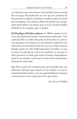 49Preparación para el matrimonio
no solamente eran más livianos, sino también fueron mezcla-
dos con agua. Personalmente no creo que los cristianos de-
ban proveer las bebidas alcohólicas modernas para sus famil-
iares mundanos. Al contrario, deben de decirles que aunque
estén bienvenidos a las bodas, que no se les servirán bebidas
alcohólicas. Si se quejan, ¡que se quejen!
(3) El peligro del baile moderno. La Biblia condena la las-
civia, cuya definición incluye,“movimientos indecentes.”Los
santos de Dios no deben descartar su discreción en cuanto a
este principio en las bodas. Los movimientos indecentes son
indecentes en una boda tal como lo son en un club nocturno.
Aunque quizás un “vals” tradicional entre el marido y su nue-
va esposa sea pecado en si (¡ya son casados!), no creo que se
deba promover un baile para todo el mundo, especialmente
entre los no casados, cuanto más se trata de los movimientos
obviamente indecentes.
Que Dios ayude a los cristianos para que las bodas sean una
afirmación del gozo que tenemos al ser testigos a un pacto
matrimonial bien hecho y no una oportunidad para Satanás
a entrometerse en los corazones de los que asisten.
(de “Creced” 8/2005)
 