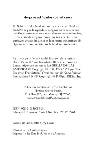 Hogares edificados sobre la roca
© 2014 — Todos los derechos reservados por Gardner
Hall. No se puede reproducir ninguna parte de esta pub-
licación, ni almacenar en ningún sistema de reproducción,
ni transmitir de ninguna forma mecánicamente, en foto-
copias, en grabación, digital o de ninguna otra manera sin
el permiso de los propietarios de los derechos de autor.
La mayor parte de las citas bíblicas son de la versión
Reina-Valera © 1960 Sociedades Bíblicas en América
Latina. Algunas citas son de LA BIBLIA DE LAS
AMERICAS®, Copyright © 1986, 1995, 1997 por “The
Lockman Foundation.” Otras más son de Nueva Versión
Internacional® NVI® Copyright © 1999 por Biblica, Inc.
Publicado por Mount Bethel Publishing
(Prensa Monte Betel),
P.O. Box 123, Port Murray, NJ 07865,
www.MountBethelPublishing.com
ISBN: 978-0-9850059-3-1
Library of Congress Control Number: 2014902961
Diseño de la cubierta: Kirby Davis’
Printed in the United States
Impreso en los Estados Unidos de América.
 