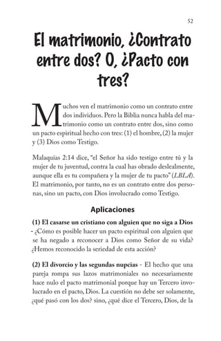 52
El matrimonio, ¿Contrato
entre dos? O, ¿Pacto con
tres?
M
uchos ven el matrimonio como un contrato entre
dos individuos.Pero la Biblia nunca habla del ma-
trimonio como un contrato entre dos, sino como
un pacto espiritual hecho con tres: (1) el hombre,(2) la mujer
y (3) Dios como Testigo.
Malaquías 2:14 dice, “el Señor ha sido testigo entre tú y la
mujer de tu juventud, contra la cual has obrado deslealmente,
aunque ella es tu compañera y la mujer de tu pacto” (LBLA).
El matrimonio, por tanto, no es un contrato entre dos perso-
nas, sino un pacto, con Dios involucrado como Testigo.
Aplicaciones
(1) El casarse un cristiano con alguien que no siga a Dios
- ¿Cómo es posible hacer un pacto espiritual con alguien que
se ha negado a reconocer a Dios como Señor de su vida?
¿Hemos reconocido la seriedad de esta acción?
(2) El divorcio y las segundas nupcias - El hecho que una
pareja rompa sus lazos matrimoniales no necesariamente
hace nulo el pacto matrimonial porque hay un Tercero invo-
lucrado en el pacto, Dios. La cuestión no debe ser solamente,
¿qué pasó con los dos? sino, ¿qué dice el Tercero, Dios, de la
 