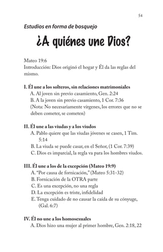 54
Estudios en forma de bosquejo
¿A quiénes une Dios?
Mateo 19:6
Introducción: Dios originó el hogar y Él da las reglas del
mismo.
I. Él une a los solteros, sin relaciones matrimoniales
A. Al joven sin previo casamiento, Gen. 2:24
B. A la joven sin previo casamiento, 1 Cor. 7:36
(Nota: No necesariamente vírgenes, los errores que no se
deben cometer, se cometen)
II. Él une a las viudas y a los viudos
A. Pablo quiere que las viudas jóvenes se casen, 1 Tim. 		
		 5:14
B. La viuda se puede casar, en el Señor, (1 Cor. 7:39)
C. Dios es imparcial, la regla va para los hombres viudos.
III. Él une a los de la excepción (Mateo 19:9)
A. “Por causa de fornicación,” (Mateo 5:31-32)
B. Fornicación de la OTRA parte
C. Es una excepción, no una regla
D. La excepción es triste, infidelidad
E.Tenga cuidado de no causar la caída de su cónyuge, 		
	 (Gal. 6:7)
IV. Él no une a los homosexuales
A. Dios hizo una mujer al primer hombre, Gen. 2:18, 22
 