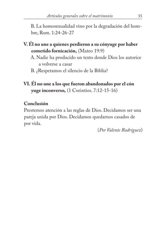 55Artículos generales sobre el matrimonio
B. La homosexualidad vino por la degradación del hom-
bre, Rom. 1:24-26-27
V. Él no une a quienes perdieron a su cónyuge por haber 		
	 cometido fornicación, (Mateo 19:9)
A. Nadie ha producido un texto donde Dios los autorice 	
		 a volverse a casar
B. ¿Respetamos el silencio de la Biblia?
VI. Él no une a los que fueron abandonados por el cón		
	 yuge inconverso, (1 Corintios. 7:12-15-16)
Conclusión
Prestemos atención a las reglas de Dios. Decidamos ser una
pareja unida por Dios. Decidamos quedarnos casados de
por vida.				
(Por Valente Rodríguez)
 