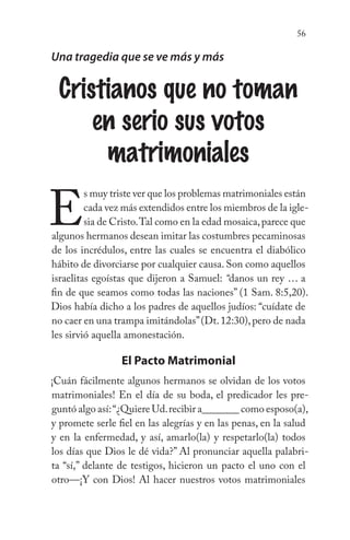 56
Una tragedia que se ve más y más
Cristianos que no toman
en serio sus votos
matrimoniales
E
s muy triste ver que los problemas matrimoniales están
cada vez más extendidos entre los miembros de la igle-
sia de Cristo.Tal como en la edad mosaica,parece que
algunos hermanos desean imitar las costumbres pecaminosas
de los incrédulos, entre las cuales se encuentra el diabólico
hábito de divorciarse por cualquier causa. Son como aquellos
israelitas egoístas que dijeron a Samuel: “danos un rey … a
fin de que seamos como todas las naciones” (1 Sam. 8:5,20).
Dios había dicho a los padres de aquellos judíos: “cuídate de
no caer en una trampa imitándolas”(Dt.12:30),pero de nada
les sirvió aquella amonestación.
El Pacto Matrimonial
¡Cuán fácilmente algunos hermanos se olvidan de los votos
matrimoniales! En el día de su boda, el predicador les pre-
guntó algo así:“¿Quiere Ud.recibir a_______ como esposo(a),
y promete serle fiel en las alegrías y en las penas, en la salud
y en la enfermedad, y así, amarlo(la) y respetarlo(la) todos
los días que Dios le dé vida?” Al pronunciar aquella palabri-
ta “sí,” delante de testigos, hicieron un pacto el uno con el
otro—¡Y con Dios! Al hacer nuestros votos matrimoniales
 