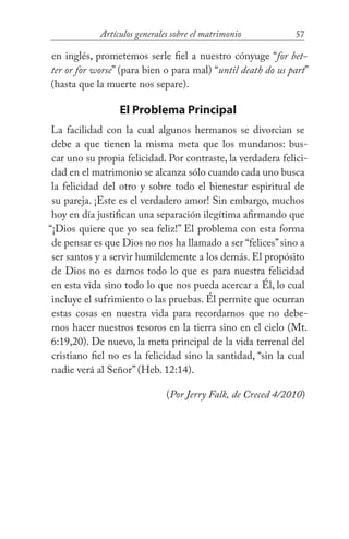 57Artículos generales sobre el matrimonio
en inglés, prometemos serle fiel a nuestro cónyuge “for bet-
ter or for worse” (para bien o para mal) “until death do us part”
(hasta que la muerte nos separe).
El Problema Principal
La facilidad con la cual algunos hermanos se divorcian se
debe a que tienen la misma meta que los mundanos: bus-
car uno su propia felicidad. Por contraste, la verdadera felici-
dad en el matrimonio se alcanza sólo cuando cada uno busca
la felicidad del otro y sobre todo el bienestar espiritual de
su pareja. ¡Este es el verdadero amor! Sin embargo, muchos
hoy en día justifican una separación ilegítima afirmando que
“¡Dios quiere que yo sea feliz!” El problema con esta forma
de pensar es que Dios no nos ha llamado a ser “felices”sino a
ser santos y a servir humildemente a los demás. El propósito
de Dios no es darnos todo lo que es para nuestra felicidad
en esta vida sino todo lo que nos pueda acercar a Él, lo cual
incluye el sufrimiento o las pruebas. Él permite que ocurran
estas cosas en nuestra vida para recordarnos que no debe-
mos hacer nuestros tesoros en la tierra sino en el cielo (Mt.
6:19,20). De nuevo, la meta principal de la vida terrenal del
cristiano fiel no es la felicidad sino la santidad, “sin la cual
nadie verá al Señor” (Heb. 12:14).
(Por Jerry Falk, de Creced 4/2010)
 