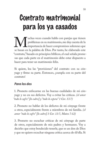 58
Contrato matrimonial
para los ya casados
M
uchas veces cuando hablo con parejas que tienen
problemas en su matrimonio,me doy cuenta de la
importancia de hacer compromisos solemnes que
se basan en la palabra de Dios. Por tanto, he elaborado este
“contrato,”basado en principios bíblicos,el cual señala prome-
sas que cada parte en el matrimonio debe estar dispuesto a
hacer para tener un matrimonio feliz.
Si quiere, lea las “provisiones” del contrato con su cón-
yuge y firme su parte. Entonces, ¡cumpla con su parte del
contrato!
Para los dos
1. Prometo enfocarme en las buenas cualidades de mi cón-
yuge y no en sus defectos. Voy a evitar las críticas. (el amor
“todo lo sufre” [lo cubre] y “todo lo espera” 1 Cor. 13:7)
2. Prometo no hablar de los defectos de mi cónyuge frente
a otros, especialmente frente a miembros de mi familia. (el
amor “todo lo sufre” [lo cubre] 1 Cor. 13:7, Mateo 7:12)
3. Prometo no escuchar críticas de mi cónyuge de parte
de otros, especialmente de mis padres y hermanos. Voy a
decirles que estoy bendecido tenerle, que es un don de Dios
y que no quiero escuchar ninguna crítica acerca de él/ella. Si
 