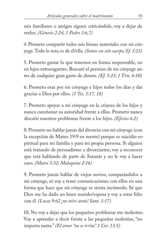 59Artículos generales sobre el matrimonio
mis familiares o amigos siguen criticándole, voy a dejar de
verlos. (Génesis 2:24, 1 Pedro 3:6,7)
4. Prometo compartir todos mis bienes materiales con mi cón-
yuge.Todo lo mío, es de él/ella. (Somos un solo cuerpo; Ef. 5:23)
5. Prometo gastar lo que tenemos en forma responsable, no
en lujos extravagantes. Buscaré el permiso de mi cónyuge an-
tes de cualquier gran gasto de dinero. (Ef. 5:23; 1 Tim. 6:10)
6. Prometo orar por mi cónyuge e hijos todos los días y dar
gracias a Dios por ellos. (1 Tes. 5:17, 18)
7. Prometo apoyar a mi cónyuge en la crianza de los hijos y
nunca cuestionar su autoridad frente a ellos. Prometo nunca
discutir nuestros problemas frente a los hijos. (Efesios 6:2)
8.Prometo no hablar jamás del divorcio con mi cónyuge (con
la excepción de Mateo 19:9 en mente) porque es suicidio es-
piritual para mi familia y para mi propia persona. Si alguien
está tratando de persuadirme a divorciarme, voy a reconocer
que está hablando de parte de Satanás y no le voy a hacer
caso. (Mateo 5:32; Malaquías 2:16)
9. Prometo jamás hablar de viejos novios, comparándolos a
mi cónyuge, ni voy a tener comunicaciones con ellos en una
forma que hace que mi cónyuge se sienta incómodo. Sé que
Dios me ha dado un buen marido/esposa y voy a estar feliz
con él. (Lucas 9:62 ¡no mire atrás! Sant. 1:17)
10. No voy a dejar que los pequeños problemas me molesten.
Voy a aprender a decir frente a las pequeñas molestias, “no
importa tanto.” (El amor “no se irrita” 1 Cor. 13:5)
 