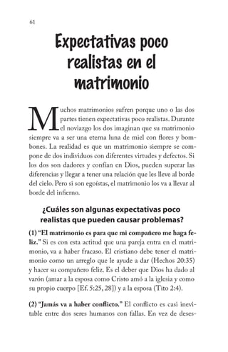 61
Expectativas poco
realistas en el
matrimonio
M
uchos matrimonios sufren porque uno o las dos
partes tienen expectativas poco realistas.Durante
el noviazgo los dos imaginan que su matrimonio
siempre va a ser una eterna luna de miel con flores y bom-
bones. La realidad es que un matrimonio siempre se com-
pone de dos individuos con diferentes virtudes y defectos. Si
los dos son dadores y confían en Dios, pueden superar las
diferencias y llegar a tener una relación que les lleve al borde
del cielo. Pero si son egoístas, el matrimonio los va a llevar al
borde del infierno.
¿Cuáles son algunas expectativas poco
realistas que pueden causar problemas?
(1) “El matrimonio es para que mi compañero me haga fe-
liz.” Si es con esta actitud que una pareja entra en el matri-
monio, va a haber fracaso. El cristiano debe tener el matri-
monio como un arreglo que le ayude a dar (Hechos 20:35)
y hacer su compañero feliz. Es el deber que Dios ha dado al
varón (amar a la esposa como Cristo amó a la iglesia y como
su propio cuerpo [Ef. 5:25, 28]) y a la esposa (Tito 2:4).
(2) “Jamás va a haber conflicto.” El conflicto es casi inevi-
table entre dos seres humanos con fallas. En vez de deses-
 