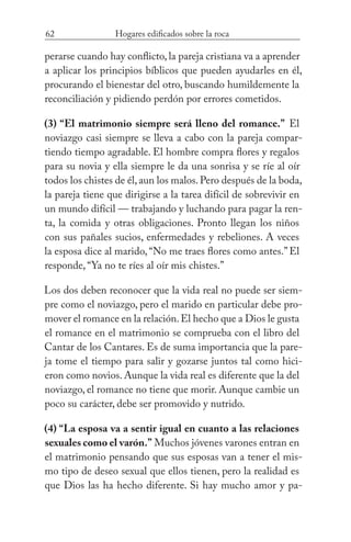 62 Hogares edificados sobre la roca
perarse cuando hay conflicto, la pareja cristiana va a aprender
a aplicar los principios bíblicos que pueden ayudarles en él,
procurando el bienestar del otro, buscando humildemente la
reconciliación y pidiendo perdón por errores cometidos.
(3) “El matrimonio siempre será lleno del romance.” El
noviazgo casi siempre se lleva a cabo con la pareja compar-
tiendo tiempo agradable. El hombre compra flores y regalos
para su novia y ella siempre le da una sonrisa y se ríe al oír
todos los chistes de él,aun los malos.Pero después de la boda,
la pareja tiene que dirigirse a la tarea difícil de sobrevivir en
un mundo difícil — trabajando y luchando para pagar la ren-
ta, la comida y otras obligaciones. Pronto llegan los niños
con sus pañales sucios, enfermedades y rebeliones. A veces
la esposa dice al marido,“No me traes flores como antes.”El
responde, “Ya no te ríes al oír mis chistes.”
Los dos deben reconocer que la vida real no puede ser siem-
pre como el noviazgo, pero el marido en particular debe pro-
mover el romance en la relación.El hecho que a Dios le gusta
el romance en el matrimonio se comprueba con el libro del
Cantar de los Cantares. Es de suma importancia que la pare-
ja tome el tiempo para salir y gozarse juntos tal como hici-
eron como novios. Aunque la vida real es diferente que la del
noviazgo, el romance no tiene que morir. Aunque cambie un
poco su carácter, debe ser promovido y nutrido.
(4) “La esposa va a sentir igual en cuanto a las relaciones
sexuales como el varón.” Muchos jóvenes varones entran en
el matrimonio pensando que sus esposas van a tener el mis-
mo tipo de deseo sexual que ellos tienen, pero la realidad es
que Dios las ha hecho diferente. Si hay mucho amor y pa-
 
