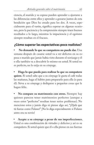63Artículos generales sobre el matrimonio
ciencia, el marido y su esposa pueden aprender a ajustarse a
las diferencias entre ellos y aprender a gozarse juntos de esta
bendición que Dios ha creado para los dos. A veces, espe-
cialmente para el varón, significa esperar en algunas ocasio-
nes, pero la paciencia y la comprensión siempre traen buenos
resultados a lo largo, mientras la impaciencia y el egoísmo
siempre resultan en el fracaso.
¿Cómo superar las expectativas poco realistas?
No demande lo que su compañero no puede dar. Una
semana después de casarse usted va a ver defectos en su es-
posa o marido que jamás había visto durante el noviazgo y él
o ella también va a descubrir lo mismo en usted. Si usted no
es perfecto, no lo exija en su cónyuge.
Haga lo que pueda para realizar lo que su compañero
quiere. Si usted sabe que a su cónyuge le gusta el café todas
las mañanas, haga el hábito para prepararlo para ella (o para
él). Sirva a su cónyuge y dedíquese a pequeñas cosas que le
hagan feliz.
No compare su matrimonio con otros. Siempre hay
quienes parecen tener matrimonios perfectos (aunque a
veces estos “perfectos” resultan tener serios problemas). No
mencione estos y jamás diga ni piense algo así, “¡Ojalá que
tú fueras como Fulano!” ¡No lo diga especialmente si Fulano
antes era su novio!
Acepte a su cónyuge a pesar de sus imperfecciones.
Usted es una combinación de virtudes y defectos y así es su
compañero.Si usted quiere que él o ella piense en sus fuerzas
•
•
•
•
 