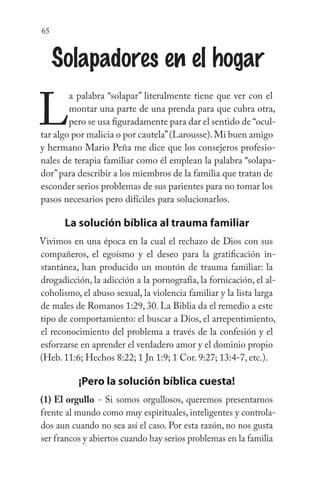 65
Solapadores en el hogar
L
a palabra “solapar” literalmente tiene que ver con el
montar una parte de una prenda para que cubra otra,
pero se usa figuradamente para dar el sentido de “ocul-
tar algo por malicia o por cautela”(Larousse).Mi buen amigo
y hermano Mario Peña me dice que los consejeros profesio-
nales de terapia familiar como él emplean la palabra “solapa-
dor”para describir a los miembros de la familia que tratan de
esconder serios problemas de sus parientes para no tomar los
pasos necesarios pero difíciles para solucionarlos.
La solución bíblica al trauma familiar
Vivimos en una época en la cual el rechazo de Dios con sus
compañeros, el egoísmo y el deseo para la gratificación in-
stantánea, han producido un montón de trauma familiar: la
drogadicción, la adicción a la pornografía, la fornicación, el al-
coholismo, el abuso sexual, la violencia familiar y la lista larga
de males de Romanos 1:29, 30. La Biblia da el remedio a este
tipo de comportamiento: el buscar a Dios, el arrepentimiento,
el reconocimiento del problema a través de la confesión y el
esforzarse en aprender el verdadero amor y el dominio propio
(Heb. 11:6; Hechos 8:22; 1 Jn 1:9; 1 Cor. 9:27; 13:4-7, etc.).
¡Pero la solución bíblica cuesta!
(1) El orgullo - Si somos orgullosos, queremos presentarnos
frente al mundo como muy espirituales, inteligentes y controla-
dos aun cuando no sea así el caso. Por esta razón, no nos gusta
ser francos y abiertos cuando hay serios problemas en la familia
 