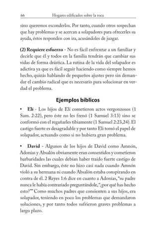66 Hogares edificados sobre la roca
sino queremos esconderlos. Por tanto, cuando otros sospechan
que hay problemas y se acercan a solapadores para ofrecerles su
ayuda, éstos responden con ira, acusándoles de juzgar.
(2) Requiere esfuerzo - No es fácil enfrentar a un familiar y
decirle que él y todos en la familia tendrán que cambiar sus
vidas de forma drástica. La rutina de la vida del solapador es
adictiva ya que es fácil seguir haciendo como siempre hemos
hecho, quizás hablando de pequeños ajustes pero sin deman-
dar el cambio radical que es necesario para solucionar en ver-
dad el problema.
Ejemplos bíblicos
Elí - Los hijos de Elí cometieron actos vergonzosos (1
Sam. 2:22), pero éste no les frenó (1 Samuel 3:13) sino se
conformó con el regañarles tibiamente (1 Samuel 2:23,24).El
castigo fuerte es desagradable y por tanto Eli tomó el papel de
solapador, actuando como si no hubiera gran problema.
David - Algunos de los hijos de David como Amnón,
Adonías y Absalón obviamente eran consentidos y cometieron
barbaridades las cuales debían haber traído fuerte castigo de
David. Sin embargo, éste no hizo casi nada cuando Amnón
violó a su hermana ni cuando Absalón estaba conspirando en
contra de él. 2 Reyes 1:6 dice en cuanto a Adonías,“su padre
nunca le había contrariado preguntándole,“¿por qué has hecho
esto?”” Como muchos padres que consienten a sus hijos, era
solapador, teniendo en poco los problemas que demandaron
soluciones, y por tanto todos sufrieron graves problemas a
largo plazo.
•
•
 