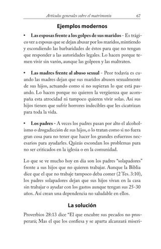 67Artículos generales sobre el matrimonio
Ejemplos modernos
Las esposas frente a los golpes de sus maridos - Es trági-
co ver a esposas que se dejan abusar por los maridos,mintiendo
y escondiendo las barbaridades de éstos para que no tengan
que responder a las autoridades legales. Lo hacen porque te-
men vivir sin varón, aunque las golpeen y las maltraten.
Las madres frente al abuso sexual - Peor todavía es cu-
ando las madres dejan que sus maridos abusen sexualmente
de sus hijos, actuando como si no supieran lo que está pas-
ando. Lo hacen porque no quieren la vergüenza que acom-
paña esta atrocidad ni tampoco quieren vivir solas. Así sus
hijos tienen que sufrir horrores indecibles que les cicatrizan
para toda la vida.
Los padres - A veces los padres pasan por alto el alcohol-
ismo o drogadicción de sus hijos,o lo tratan como si no fuera
gran cosa para no tener que hacer los grandes esfuerzos nec-
esarios para ayudarles. Quizás escondan los problemas para
no ser criticados en la iglesia o en la comunidad.
Lo que se ve mucho hoy en día son los padres “solapadores”
frente a sus hijos que no quieren trabajar. Aunque la Biblia
dice que el que no trabaje tampoco deba comer (2 Tes. 3:10),
los padres solapadores dejan que sus hijos vivan en la casa
sin trabajar o ayudar con los gastos aunque tengan sus 25-30
años. Así crean una dependencia no saludable en ellos.
La solución
Proverbios 28:13 dice “El que encubre sus pecados no pros-
perará; Mas el que los confiesa y se aparta alcanzará miseri-
•
•
•
 