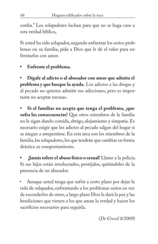 68 Hogares edificados sobre la roca
cordia.” Los solapadores luchan para que no se haga caso a
esta verdad bíblica,
Si usted ha sido solapador, negando enfrentar los serios prob-
lemas en su familia, pida a Dios que le dé el valor para en-
frentarlos con amor.
Enfrente el problema.
Dígale al adicto o al abusador con amor que admita el
problema y que busque la ayuda. Los adictos a las drogas y
al pecado no quieren admitir sus adicciones, pero es impor-
tante no aceptar excusas.
Si el familiar no acepta que tenga el problema, ¡que
sufra las consecuencias! Que otros miembros de la familia
no le sigan dando comida, abrigo, alojamiento y simpatía. Es
necesario exigir que los adictos al pecado salgan del hogar si
se niegan a arrepentirse. En esta área son los miembros de la
familia,los solapadores,los que tendrán que cambiar en forma
drástica su comportamiento.
¡Jamás tolere el abuso físico o sexual! Llame a la policía.
Si sus hijos están involucrados, protéjalos, quitándoles de la
presencia de un abusador.
Aunque usted tenga que sufrir a corto plazo por dejar la
vida de solapador, enfrentando a los problemas serios en vez
de esconderlos de otros,a largo plazo Dios le dará la paz y las
bendiciones que vienen a los que aman la verdad y hacen los
sacrificios necesarios para seguirla. 	
(De Creced 8/2009)
•
•
•
•
•
 