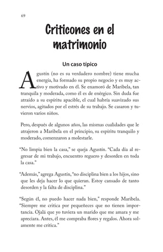 69
Criticones en el
matrimonio
Un caso típico
A
gustín (no es su verdadero nombre) tiene mucha
energía, ha formado su propio negocio y es muy ac-
tivo y motivado en él. Se enamoró de Maribela, tan
tranquila y moderada, como él es de enérgico. Sin duda fue
atraído a su espíritu apacible, el cual habría suavizado sus
nervios, agitados por el estrés de su trabajo. Se casaron y tu-
vieron varios niños.
Pero, después de algunos años, las mismas cualidades que le
atrajeron a Maribela en el principio, su espíritu tranquilo y
moderado, comenzaron a molestarle.
“No limpia bien la casa,” se queja Agustín. “Cada día al re-
gresar de mi trabajo, encuentro reguero y desorden en toda
la casa.”
“Además,”agrega Agustín,“no disciplina bien a los hijos, sino
que les deja hacer lo que quieran. Estoy cansado de tanto
desorden y la falta de disciplina.”
“Según él, no puedo hacer nada bien,” responde Maribela.
“Siempre me critica por pequeñeces que no tienen impor-
tancia. Ojalá que yo tuviera un marido que me amara y me
apreciara. Antes, él me compraba flores y regalos. Ahora sol-
amente me crítica.”
 