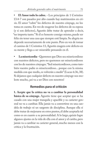 71Artículos generales sobre el matrimonio
El Amor todo lo cubre. - Los principios de 1 Corintios
13:4-7 son pasados por alto cuando hay matrimonios en cri-
sis. El amor “cubre” los defectos de nuestro cónyuge, no los
toma en cuenta. En vez de exagerar los defectos de su esposa
(y si son defectos), Agustín debe tratar de aprender a decir,
“no importa tanto.”Si él es honesto consigo mismo, puede ser
feliz sin tener una casa que siempre esté limpia.Su alegría no
depende necesariamente de este punto. Pero en vez de tomar
el camino de 1 Corintios 13, Agustín exagera este defecto en
su mente y llega a ser miserable pensando en él.
Lamisericordia- Queremos que Dios sea misericordioso
con nuestros defectos, pero no queremos ser misericordiosos
con los de nuestros cónyuges.“Sed misericordiosos,como tam-
bién vuestro padre es misericordioso... porque con la misma
medida con que medís, os volverán a medir”(Lucas 6:36, 38).
Si dejamos que cualquier defecto en nuestro cónyuge nos mo-
leste mucho, ¡así va a ser Dios con nosotros!
Remedios para el criticón
1. Acepte que la crítica no va a cambiar la personalidad
básica de su cónyuge. Agustín tiene que aceptar que se ha
casado con una mujer tranquila y apacible y su carácter gen-
eral no va a cambiar. Ella jamás va a convertirse en una can-
dela de trabajo ni un sargento de disciplina. Aunque ella sí
debe tratar de mejorarse en estos puntos,él debe aceptarla tal
como es en cuanto a su personalidad. A lo largo, quizás logre
algunos ajustes en la vida de ella con el amor y el cariño, pero
jamás va a cambiar su carácter general, mucho menos con la
crítica y la frustración.
•
•
 