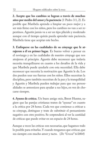 72 Hogares edificados sobre la roca
2. Acepte que los cambios se logran a través de muchos
años por medio del amor y la paciencia (1 Pedro 3:1, 2). Es
posible que Maribela aprenda a limpiar un poco mejor y a
ser más firme con los niños, pero los cambios no van a ser re-
pentinos. Agustín jamás va a ser un tipo plácido y moderado
aunque con el tiempo quizás pueda aprender más paciencia.
Maribela tiene que aceptar este hecho.
3. Enfóquese en las cualidades de su cónyuge que le at-
rajeron a él en primer lugar. Es bueno volver a pensar en
el noviazgo y en las cualidades de nuestro cónyuge que nos
atrajeron al principio. Agustín debe reconocer que todavía
necesita tranquilizarse en cuanto a los desafíos de la vida y
que Maribela puede ayudarle con esta necesidad. Ella debe
reconocer que necesita la motivación que Agustín le da. Los
dos pueden usar sus fuerzas con los niños. Ellos necesitan la
disciplina, pero también necesitan de la paz y la tranquilidad
y Agustín y Maribela pueden trabajar para que sus person-
alidades se armonicen para ayudar a sus hijos, en vez de cho-
carse siempre.
4. Ayuno de crítica. Un buen amigo mío, Brent Hunter, su-
giere que las parejas cristianas traten de “ayunar” en cuanto
a la crítica por 24 horas. Cada vez que comience a criticar a
su cónyuge, deténgase y trate de substituir el pensamiento
negativo con otro positivo. Se sorprenderá al ver la cantidad
de críticas que puede evitar en un espacio de 24 horas.
Aunque a veces las críticas son necesarias, que hagamos todo
lo posible para evitarlas.Y cuando tengamos que criticar,que
sea siempre con mucho amor y tacto. (De “Creced” 6/2004)
 