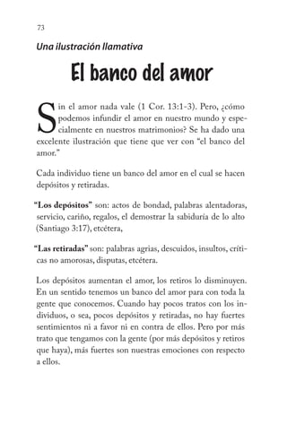 73
Una ilustración llamativa
El banco del amor
S
in el amor nada vale (1 Cor. 13:1-3). Pero, ¿cómo
podemos infundir el amor en nuestro mundo y espe-
cialmente en nuestros matrimonios? Se ha dado una
excelente ilustración que tiene que ver con “el banco del
amor.”
Cada individuo tiene un banco del amor en el cual se hacen
depósitos y retiradas.
“Los depósitos” son: actos de bondad, palabras alentadoras,
servicio, cariño, regalos, el demostrar la sabiduría de lo alto
(Santiago 3:17), etcétera,
“Las retiradas” son: palabras agrias, descuidos, insultos, críti-
cas no amorosas, disputas, etcétera.
Los depósitos aumentan el amor, los retiros lo disminuyen.
En un sentido tenemos un banco del amor para con toda la
gente que conocemos. Cuando hay pocos tratos con los in-
dividuos, o sea, pocos depósitos y retiradas, no hay fuertes
sentimientos ni a favor ni en contra de ellos. Pero por más
trato que tengamos con la gente (por más depósitos y retiros
que haya), más fuertes son nuestras emociones con respecto
a ellos.
 