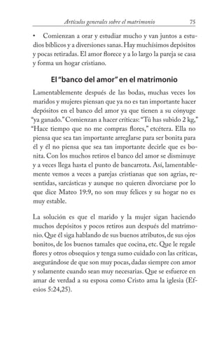 75Artículos generales sobre el matrimonio
Comienzan a orar y estudiar mucho y van juntos a estu-
dios bíblicos y a diversiones sanas.Hay muchísimos depósitos
y pocas retiradas. El amor florece y a lo largo la pareja se casa
y forma un hogar cristiano.
El“banco del amor”en el matrimonio
Lamentablemente después de las bodas, muchas veces los
maridos y mujeres piensan que ya no es tan importante hacer
depósitos en el banco del amor ya que tienen a su cónyuge
“ya ganado.”Comienzan a hacer críticas: “Tú has subido 2 kg,”
“Hace tiempo que no me compras flores,” etcétera. Ella no
piensa que sea tan importante arreglarse para ser bonita para
él y él no piensa que sea tan importante decirle que es bo-
nita. Con los muchos retiros el banco del amor se disminuye
y a veces llega hasta el punto de bancarrota. Así, lamentable-
mente vemos a veces a parejas cristianas que son agrias, re-
sentidas, sarcásticas y aunque no quieren divorciarse por lo
que dice Mateo 19:9, no son muy felices y su hogar no es
muy estable.
La solución es que el marido y la mujer sigan haciendo
muchos depósitos y pocos retiros aun después del matrimo-
nio.Que él siga hablando de sus buenos atributos,de sus ojos
bonitos, de los buenos tamales que cocina, etc. Que le regale
flores y otros obsequios y tenga sumo cuidado con las críticas,
asegurándose de que son muy pocas,dadas siempre con amor
y solamente cuando sean muy necesarias. Que se esfuerce en
amar de verdad a su esposa como Cristo ama la iglesia (Ef-
esios 5:24,25).
•
 